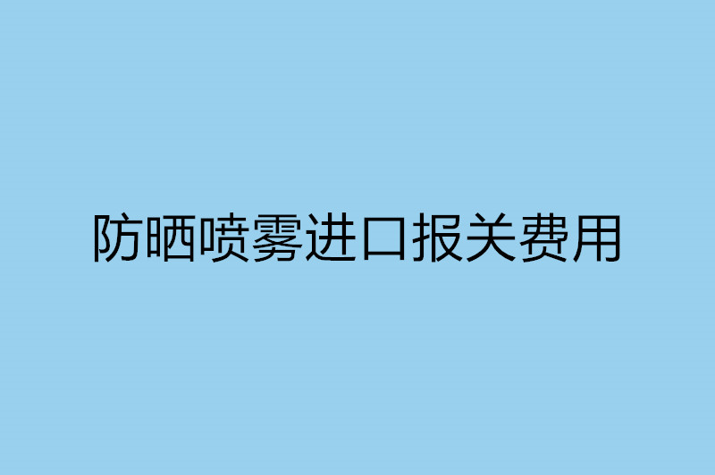 防曬噴霧進口報關費用以及流程.jpg